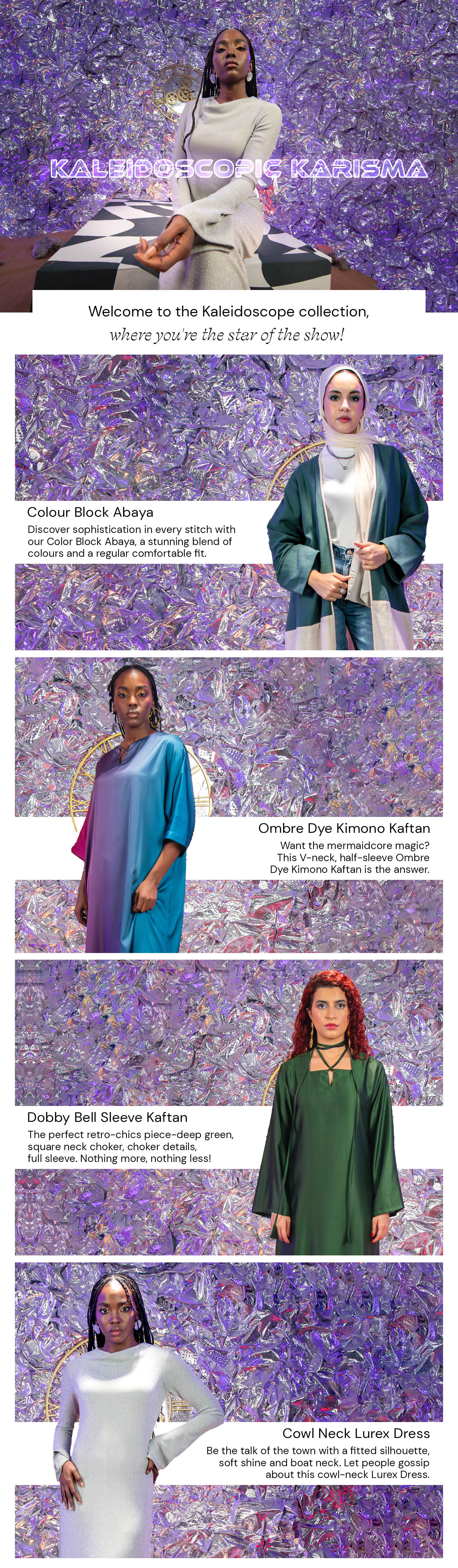 Embark on a journey of style with Kayfi's "Kaleidoscopic Karisma." Whether it's the dynamic Colour Block Abaya, the gradient beauty of the Ombre Dye Kimono Kaftan, the elegance of the Dobby Bell Sleeve Kaftan, or the shimmering Cowl Neck Lurex Dress, this collection offers a kaleidoscope of fashion choices.